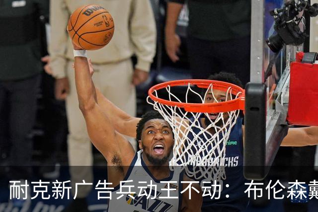 耐克新广告"兵动王不动"：布伦森戴冠上位，詹姆斯被暗讽？